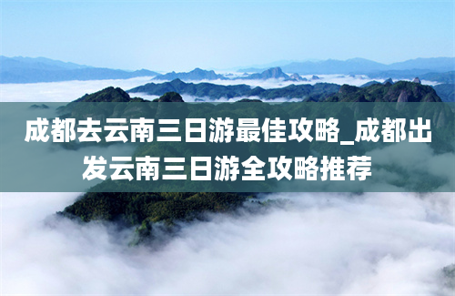 成都去云南三日游最佳攻略_成都出发云南三日游全攻略推荐