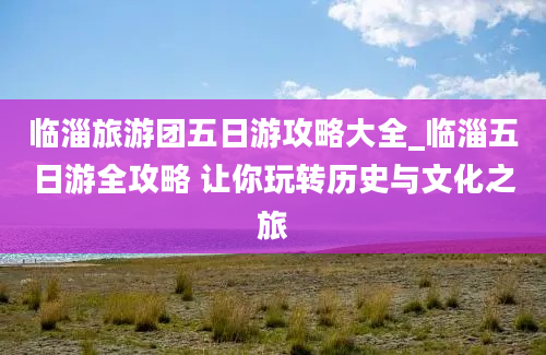 临淄旅游团五日游攻略大全_临淄五日游全攻略 让你玩转历史与文化之旅