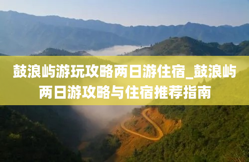 鼓浪屿游玩攻略两日游住宿_鼓浪屿两日游攻略与住宿推荐指南