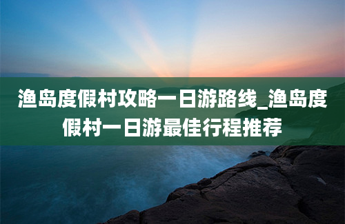 渔岛度假村攻略一日游路线_渔岛度假村一日游最佳行程推荐