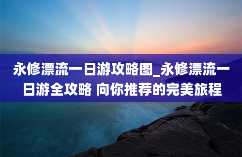 永修漂流一日游攻略图_永修漂流一日游全攻略 向你推荐的完美旅程