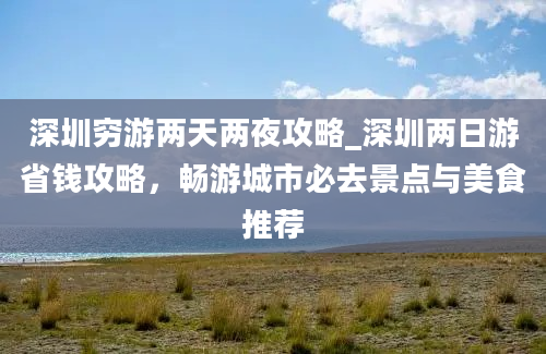 深圳穷游两天两夜攻略_深圳两日游省钱攻略，畅游城市必去景点与美食推荐