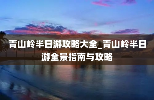 青山岭半日游攻略大全_青山岭半日游全景指南与攻略