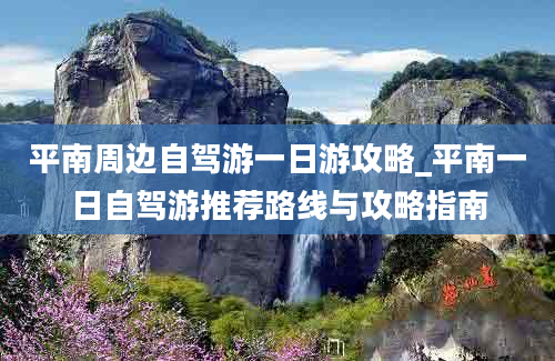 平南周边自驾游一日游攻略_平南一日自驾游推荐路线与攻略指南