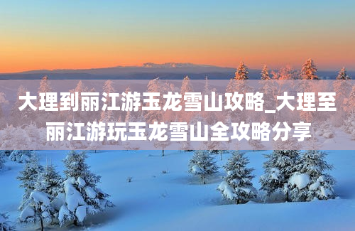 大理到丽江游玉龙雪山攻略_大理至丽江游玩玉龙雪山全攻略分享