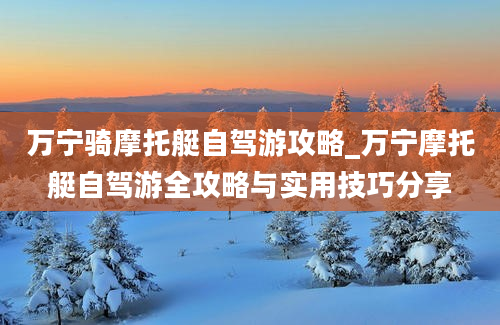 万宁骑摩托艇自驾游攻略_万宁摩托艇自驾游全攻略与实用技巧分享