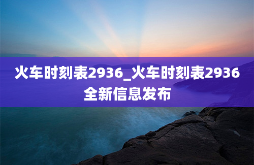 火车时刻表2936_火车时刻表2936全新信息发布