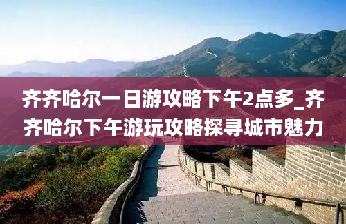 齐齐哈尔一日游攻略下午2点多_齐齐哈尔下午游玩攻略探寻城市魅力