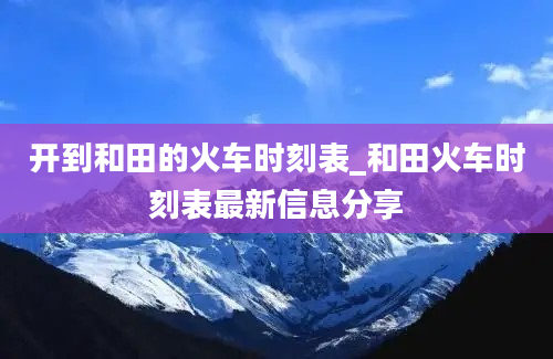 开到和田的火车时刻表_和田火车时刻表最新信息分享