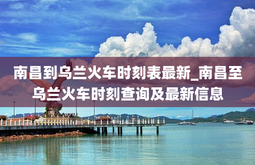 南昌到乌兰火车时刻表最新_南昌至乌兰火车时刻查询及最新信息