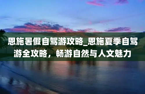 恩施暑假自驾游攻略_恩施夏季自驾游全攻略，畅游自然与人文魅力