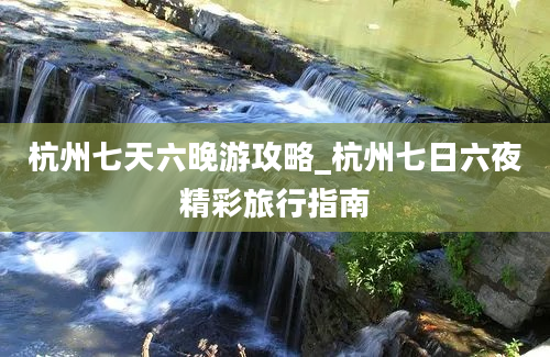 杭州七天六晚游攻略_杭州七日六夜精彩旅行指南