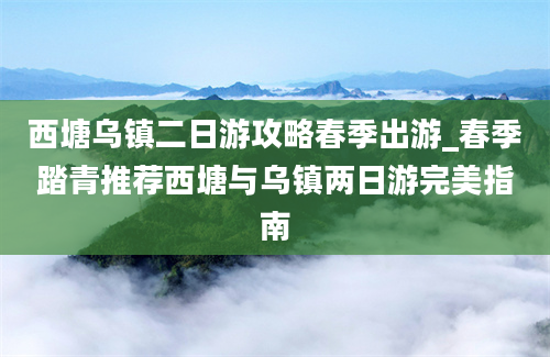 西塘乌镇二日游攻略春季出游_春季踏青推荐西塘与乌镇两日游完美指南