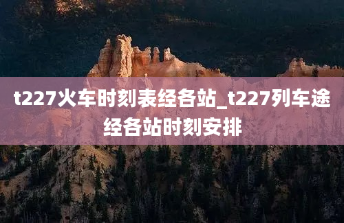 t227火车时刻表经各站_t227列车途经各站时刻安排