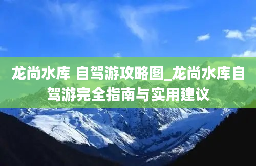 龙尚水库 自驾游攻略图_龙尚水库自驾游完全指南与实用建议