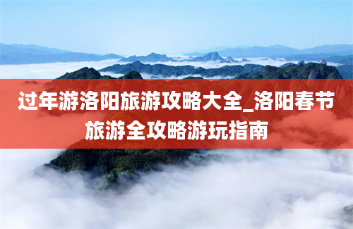 过年游洛阳旅游攻略大全_洛阳春节旅游全攻略游玩指南