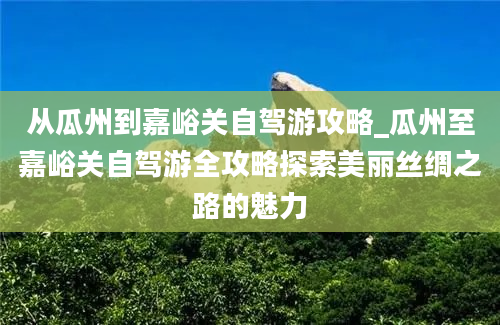 从瓜州到嘉峪关自驾游攻略_瓜州至嘉峪关自驾游全攻略探索美丽丝绸之路的魅力