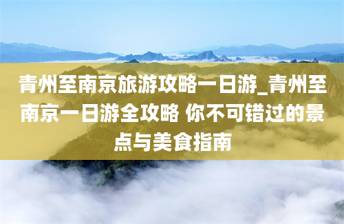 青州至南京旅游攻略一日游_青州至南京一日游全攻略 你不可错过的景点与美食指南