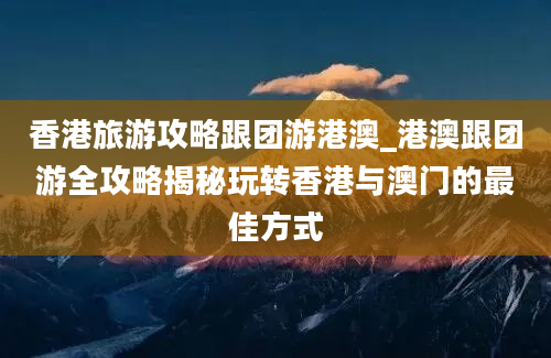 香港旅游攻略跟团游港澳_港澳跟团游全攻略揭秘玩转香港与澳门的最佳方式