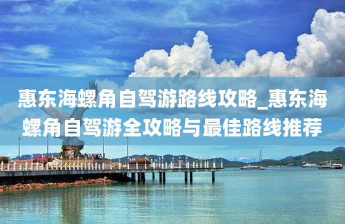 惠东海螺角自驾游路线攻略_惠东海螺角自驾游全攻略与最佳路线推荐