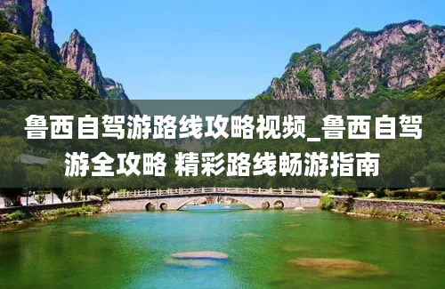 鲁西自驾游路线攻略视频_鲁西自驾游全攻略 精彩路线畅游指南