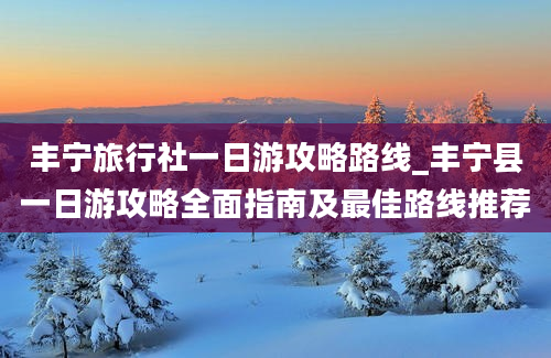 丰宁旅行社一日游攻略路线_丰宁县一日游攻略全面指南及最佳路线推荐