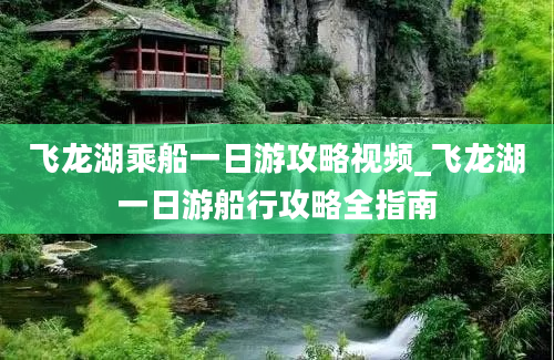 飞龙湖乘船一日游攻略视频_飞龙湖一日游船行攻略全指南