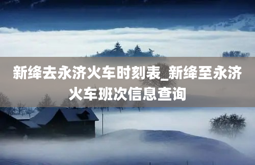 新绛去永济火车时刻表_新绛至永济火车班次信息查询