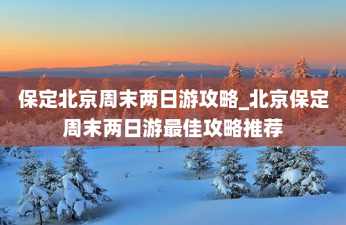 保定北京周末两日游攻略_北京保定周末两日游最佳攻略推荐