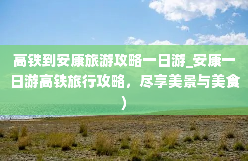 高铁到安康旅游攻略一日游_安康一日游高铁旅行攻略，尽享美景与美食)