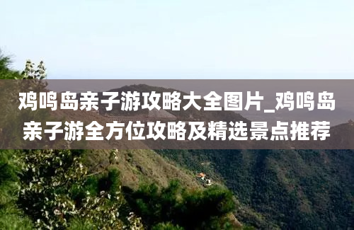 鸡鸣岛亲子游攻略大全图片_鸡鸣岛亲子游全方位攻略及精选景点推荐