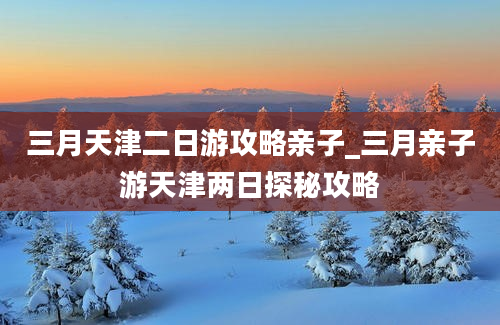 三月天津二日游攻略亲子_三月亲子游天津两日探秘攻略