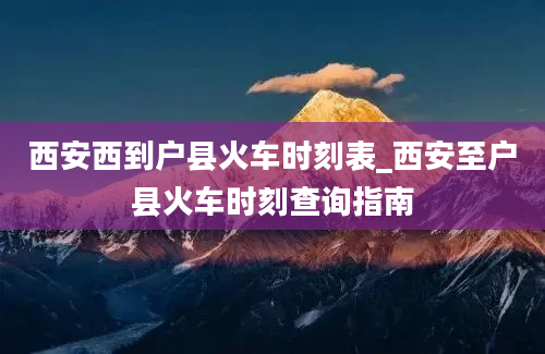 西安西到户县火车时刻表_西安至户县火车时刻查询指南