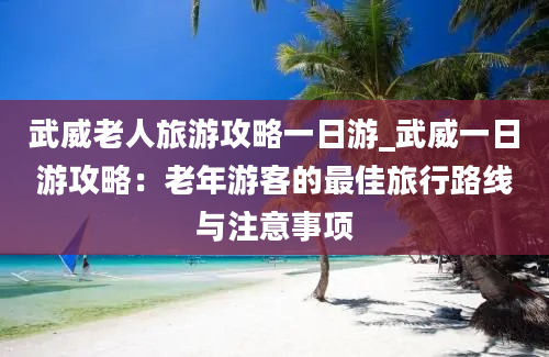 武威老人旅游攻略一日游_武威一日游攻略：老年游客的最佳旅行路线与注意事项