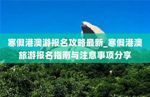 寒假港澳游报名攻略最新_寒假港澳旅游报名指南与注意事项分享