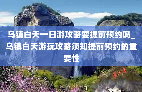 乌镇白天一日游攻略要提前预约吗_乌镇白天游玩攻略须知提前预约的重要性