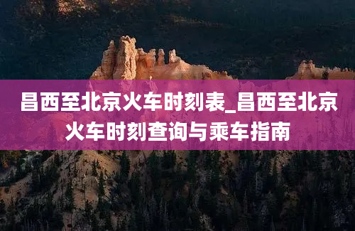 昌西至北京火车时刻表_昌西至北京火车时刻查询与乘车指南