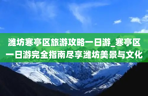 潍坊寒亭区旅游攻略一日游_寒亭区一日游完全指南尽享潍坊美景与文化