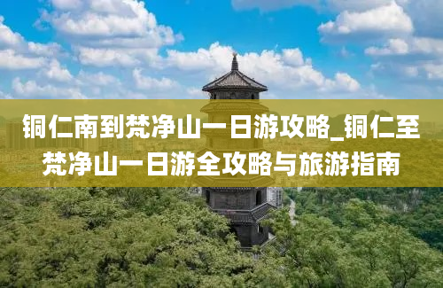 铜仁南到梵净山一日游攻略_铜仁至梵净山一日游全攻略与旅游指南