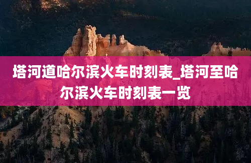 塔河道哈尔滨火车时刻表_塔河至哈尔滨火车时刻表一览