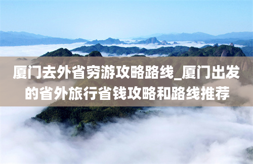 厦门去外省穷游攻略路线_厦门出发的省外旅行省钱攻略和路线推荐