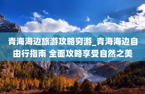 青海海边旅游攻略穷游_青海海边自由行指南 全面攻略享受自然之美