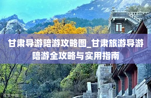 甘肃导游陪游攻略图_甘肃旅游导游陪游全攻略与实用指南