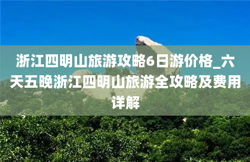 浙江四明山旅游攻略6日游价格_六天五晚浙江四明山旅游全攻略及费用详解