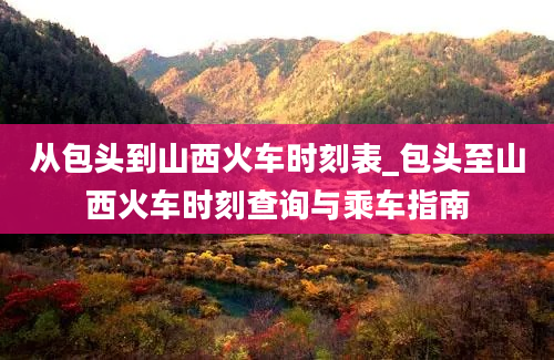 从包头到山西火车时刻表_包头至山西火车时刻查询与乘车指南