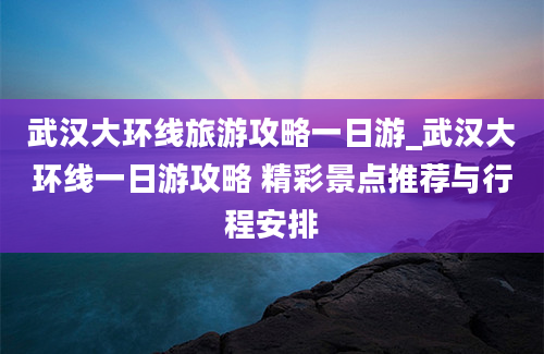 武汉大环线旅游攻略一日游_武汉大环线一日游攻略 精彩景点推荐与行程安排