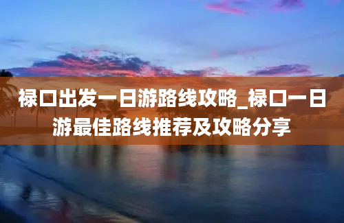 禄口出发一日游路线攻略_禄口一日游最佳路线推荐及攻略分享