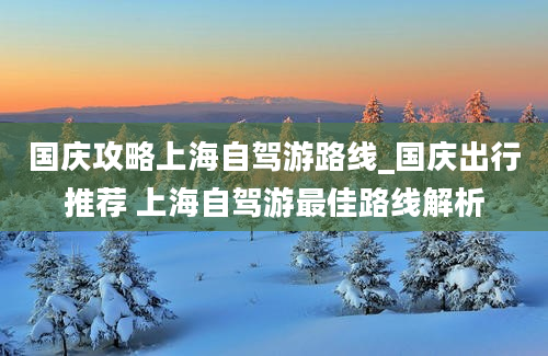 国庆攻略上海自驾游路线_国庆出行推荐 上海自驾游最佳路线解析