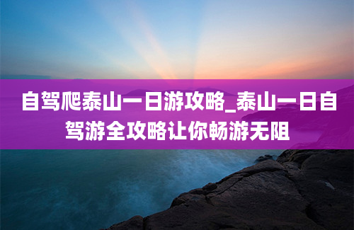 自驾爬泰山一日游攻略_泰山一日自驾游全攻略让你畅游无阻