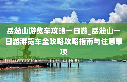 岳麓山游览车攻略一日游_岳麓山一日游游览车全攻略攻略指南与注意事项